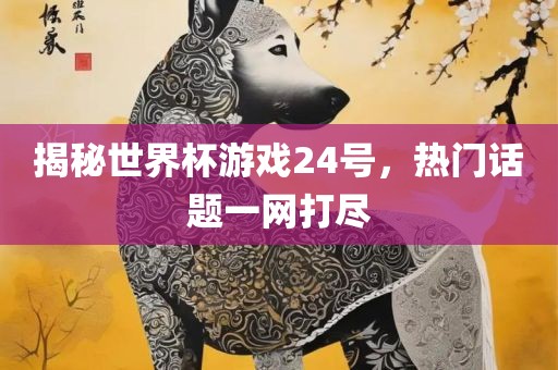 揭秘世界杯游戏24号，热门话题一网打尽