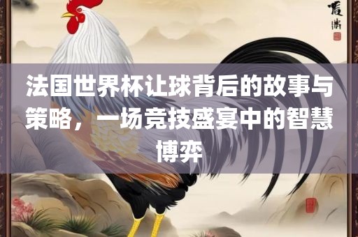 法国世界杯让球背后的故事与策略，一场竞技盛宴中的智慧博弈