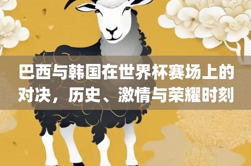 巴西与韩国在世界杯赛场上的对决，历史、激情与荣耀时刻