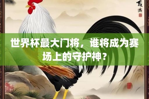 世界杯最大门将，谁将成为赛场上的守护神？