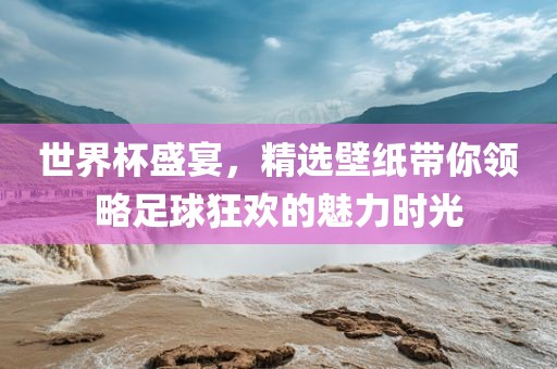 世界杯盛宴，精选壁纸带你领略足球狂欢的魅力时光