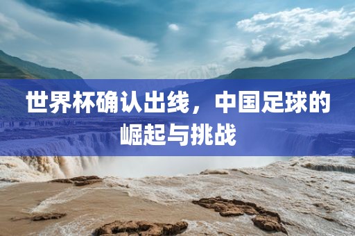 世界杯确认出线，中国足球的崛起与挑战