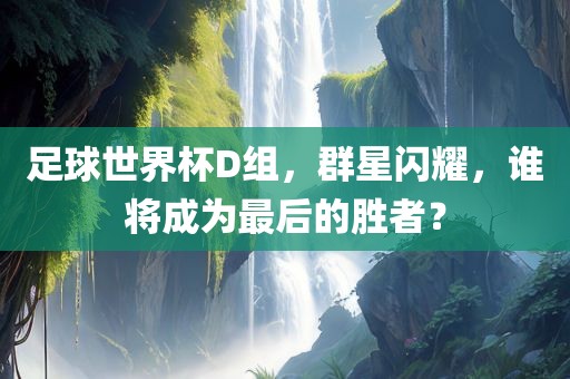 足球世界杯D组，群星闪耀，谁将成为最后的胜者？