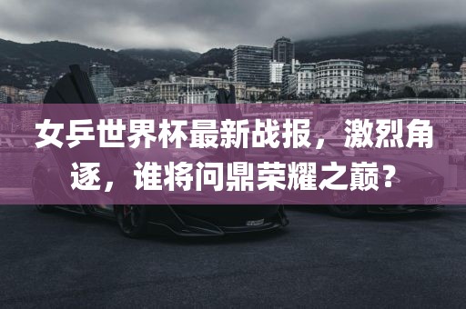 女乒世界杯最新战报，激烈角逐，谁将问鼎荣耀之巅？