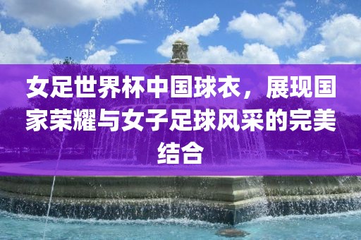 女足世界杯中国球衣，展现国家荣耀与女子足球风采的完美结合