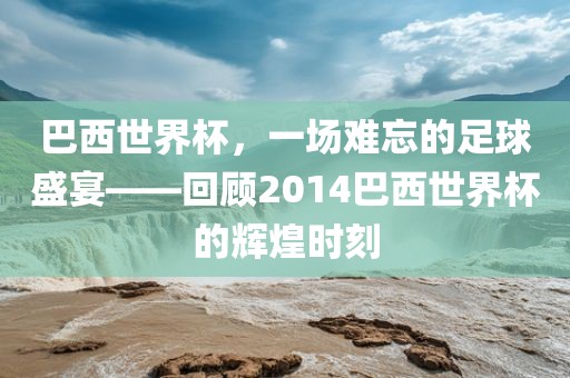 巴西世界杯，一场难忘的足球盛宴——回顾2014巴西世界杯的辉煌时刻