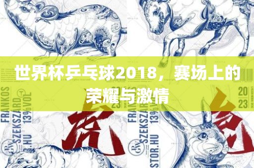 世界杯乒乓球2018，赛场上的荣耀与激情
