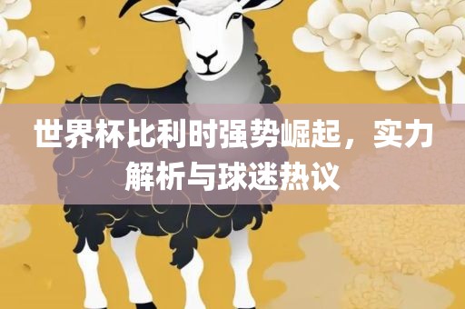 世界杯比利时强势崛起，实力解析与球迷热议