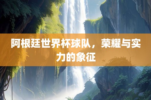 阿根廷世界杯球队，荣耀与实力的象征