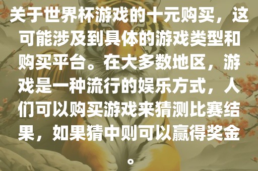 关于世界杯游戏的十元购买，这可能涉及到具体的游戏类型和购买平台。在大多数地区，游戏是一种流行的娱乐方式，人们可以购买游戏来猜测比赛结果，如果猜中则可以赢得奖金。