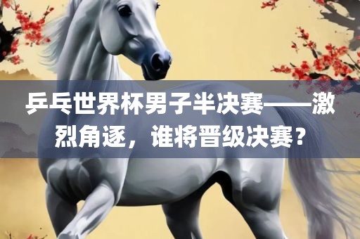 乒乓世界杯男子半决赛——激烈角逐，谁将晋级决赛？