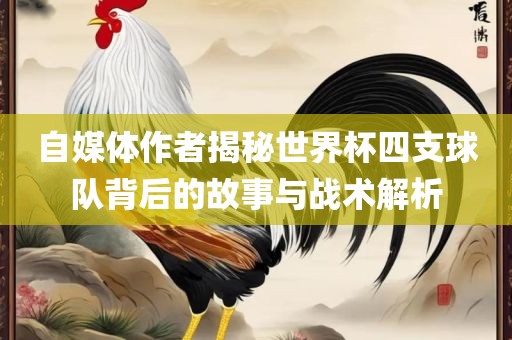 自媒体作者揭秘世界杯四支球队背后的故事与战术解析