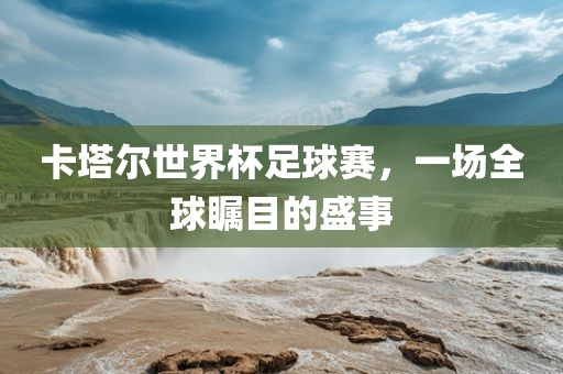 卡塔尔世界杯足球赛，一场全球瞩目的盛事