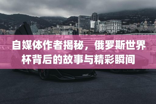 自媒体作者揭秘，俄罗斯世界杯背后的故事与精彩瞬间