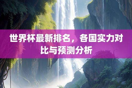 世界杯最新排名，各国实力对比与预测分析