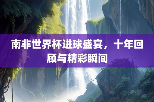 南非世界杯进球盛宴，十年回顾与精彩瞬间