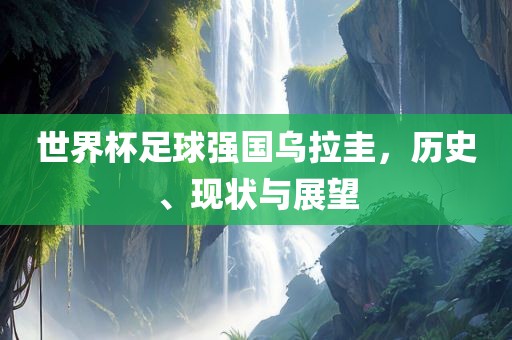 世界杯足球强国乌拉圭，历史、现状与展望
