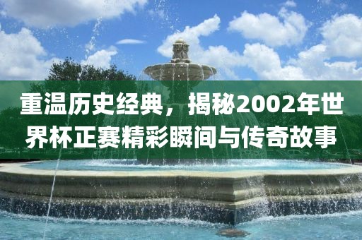 重温历史经典，揭秘2002年世界杯正赛精彩瞬间与传奇故事