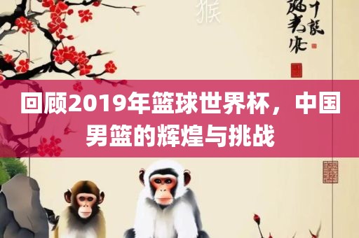 回顾2019年篮球世界杯，中国男篮的辉煌与挑战