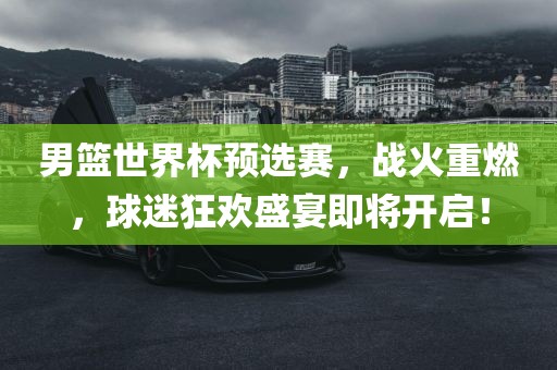 男篮世界杯预选赛，战火重燃，球迷狂欢盛宴即将开启！