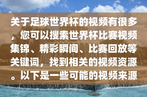 关于足球世界杯的视频有很多，您可以搜索世界杯比赛视频集锦、精彩瞬间、比赛回放等关键词，找到相关的视频资源。以下是一些可能的视频来源