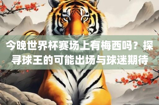 今晚世界杯赛场上有梅西吗？探寻球王的可能出场与球迷期待