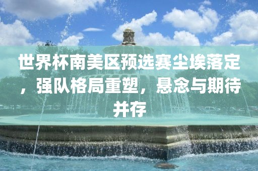 世界杯南美区预选赛尘埃落定，强队格局重塑，悬念与期待并存