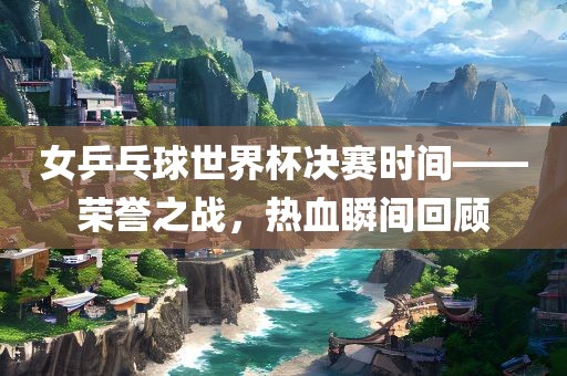 女乒乓球世界杯决赛时间——荣誉之战漯河市盈旭机械设备有限公司，热血瞬间回顾