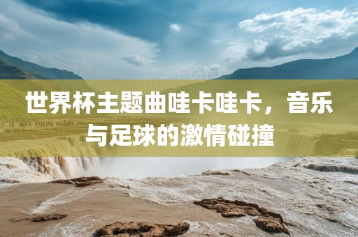 世界杯主题曲哇卡哇卡，音乐与足球的激情碰撞