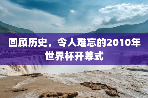 回顾历史，令人难忘的2010年世界杯开幕式