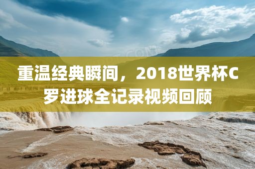 重温经典瞬间，2018世界杯C罗进球全记录视频回顾