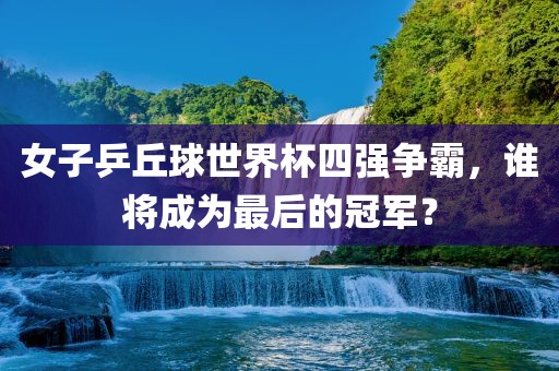 女子乒丘球世界杯四强争霸，谁将成为最后的冠军？