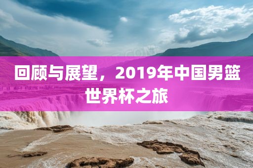 回顾与展望，2019年中国男篮世界杯之旅