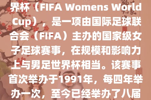 女世界杯，即国际足联女子世界杯（FIFA Womens World Cup），是一项由国际足球联合会（FIFA）主办的国家级女子足球赛事，在规模和影响力上与男足世界杯相当。该赛事首次举办于1991年，每四年举办一次，至今已经举办了八届。