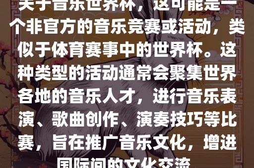 关于音乐世界杯，这可能是一个非官方的音乐竞赛或活动，类似于体育赛事中的世界杯。这种类型的活动通常会聚集世界各地的音乐人才，进行音乐表演、歌曲创作、演奏技巧等比赛，旨在推广音乐文化，增进国际间的文化交流。