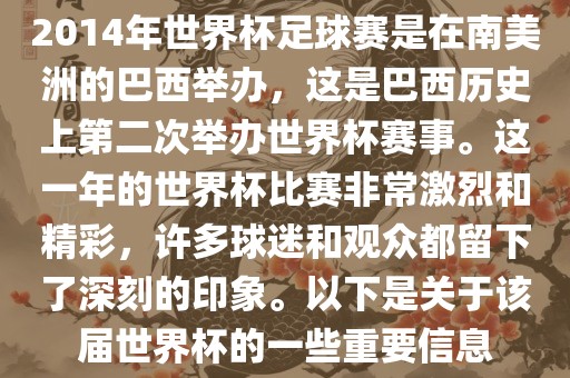2014年世界杯足球赛是在南美洲的巴西举办，这是巴西历史上第二次举办世界杯赛事。这一年的世界杯比赛非常激烈和精彩，许多球迷和观众都留下了深刻的印象。以下是关于该届世界杯的一些重要信息