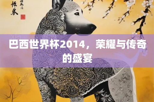 巴西世界杯2014，荣耀与传奇的盛宴