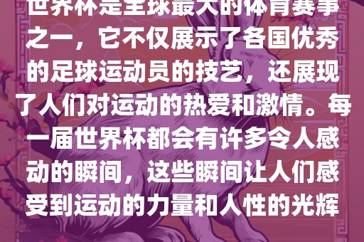 世界杯是全球最大的体育赛事之一，它不仅展示了各国优秀的足球运动员的技艺，还展现了人们对运动的热爱和激情。每一届世界杯都会有许多令人感动的瞬间，这些瞬间让人们感受到运动的力量和人性的光辉。