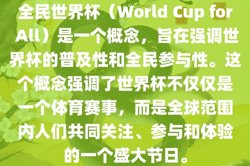 全民世界杯（World Cup for All）是一个概念，旨在强调世界杯的普及性和全民参与性。这个概念强调了世界杯不仅仅是一个体育赛事，而是全球范围内人们共同关注、参与和体验的一个盛大节日。