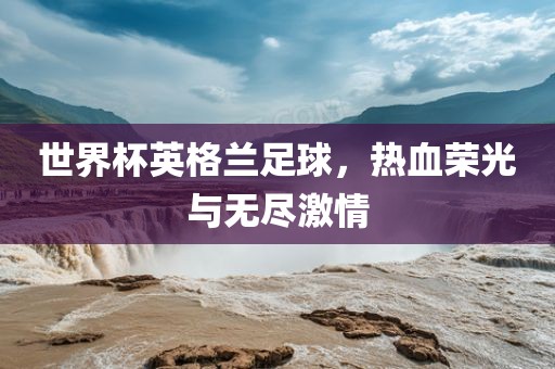 世界杯英格兰足球，热血荣光与无尽激情