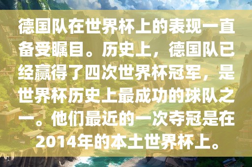 德国队在世界杯上的表现一直备受瞩目。历史上，德国队已经赢得了四次世界杯冠军，是世界杯历史上最成功的球队之一。他们最近的一次夺冠是在2014年的本土世界杯上。