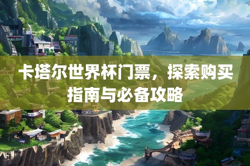 卡塔尔世界杯门票，探索购买指南与必备攻略