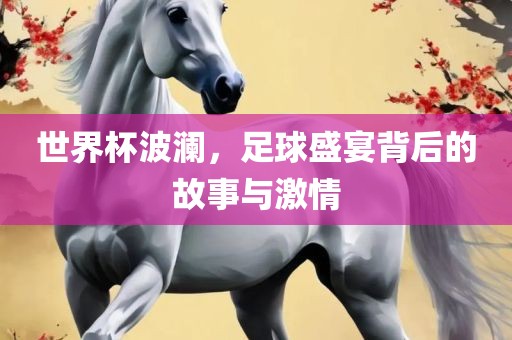 世界杯波澜，足球盛宴背后的故事与激情
