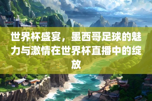 世界杯盛宴，墨西哥足球的魅力与激情在世界杯直播中的绽放