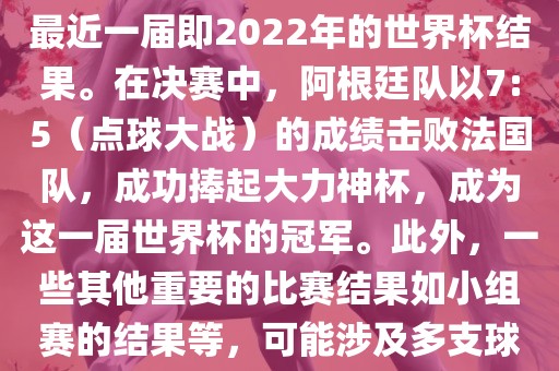 关于世界杯的结果，可以提供最近一届即2022年的世界杯结果。在决赛中，阿根廷队以7:5（点球大战）的成绩击败法国队，成功捧起大力神杯，成为这一届世界杯的冠军。此外，一些其他重要的比赛结果如小组赛的结果等，可能涉及多支球队并且需要更详细的信息。