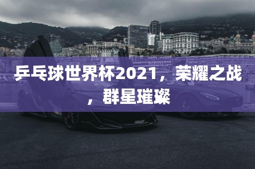 乒乓球世界杯2021，荣耀之战，群星璀璨