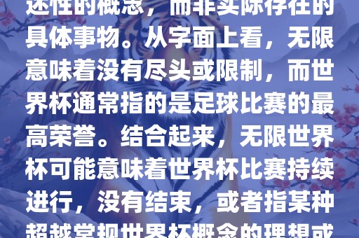 无限世界杯可能指的是一种描述性的概念，而非实际存在的具体事物。从字面上看，无限意味着没有尽头或限制，而世界杯通常指的是足球比赛的最高荣誉。结合起来，无限世界杯可能意味着世界杯比赛持续进行，没有结束，或者指某种超越常规世界杯概念的理想或愿景。