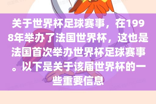关于世界杯足球赛事，在1998年举办了法国世界杯，这也是法国首次举办世界杯足球赛事。以下是关于该届世界杯的一些重要信息