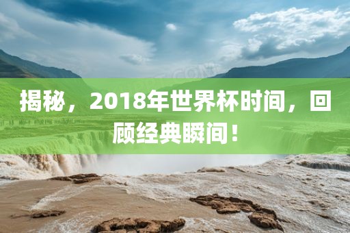 揭秘，2018年世界杯时间，回顾经典瞬间！