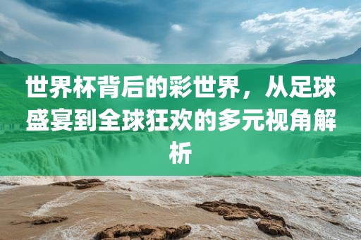 世界杯背后的彩世界，从足球盛宴到全球狂欢的多元视角解析